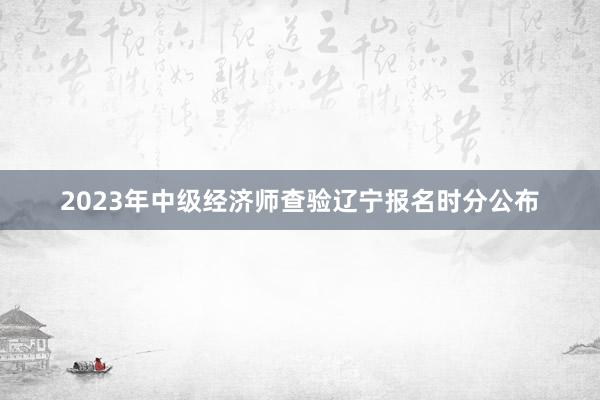 2023年中级经济师查验辽宁报名时分公布